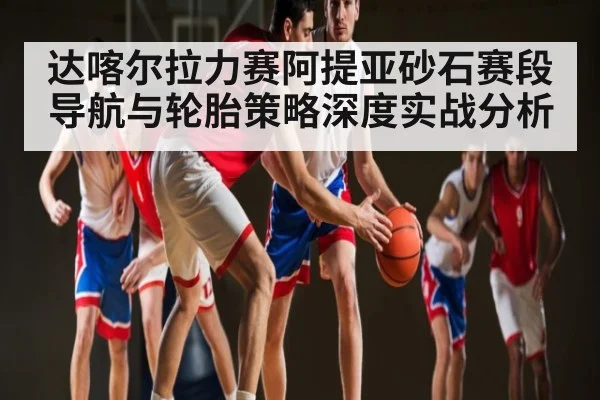 达喀尔拉力赛阿提亚砂石赛段导航与轮胎策略深度实战分析