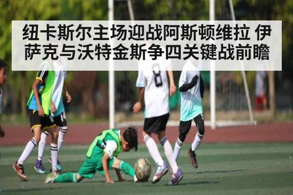 纽卡斯尔主场迎战阿斯顿维拉 伊萨克与沃特金斯争四关键战前瞻